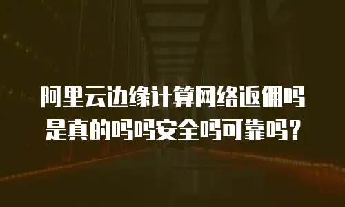 阿里云边缘计算网络返佣吗是真的吗吗安全吗可靠吗？