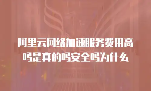 阿里云网络加速服务费用高吗是真的吗安全吗为什么