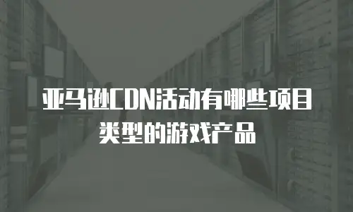 亚马逊CDN活动有哪些项目类型的游戏产品