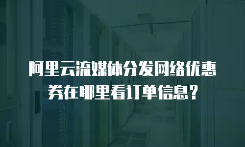 阿里云流媒体分发网络优惠券在哪里看订单信息？