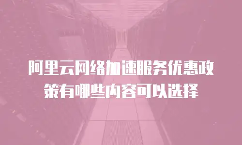 阿里云网络加速服务优惠政策有哪些内容可以选择
