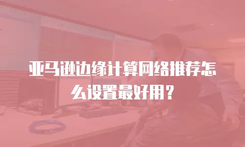 亚马逊边缘计算网络推荐怎么设置最好用？