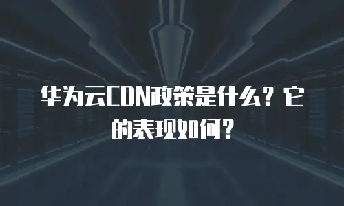 华为云CDN政策是什么？它的表现如何？