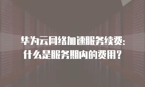 华为云网络加速服务续费：什么是服务期内的费用？