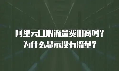 阿里云CDN流量费用高吗？为什么显示没有流量？