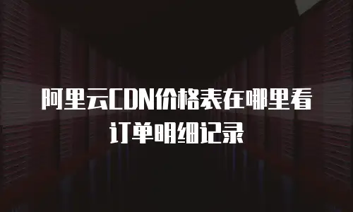 阿里云CDN价格表在哪里看订单明细记录