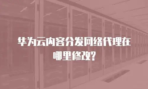 华为云内容分发网络代理在哪里修改?