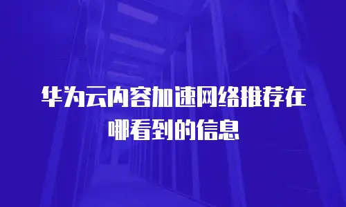 华为云内容加速网络推荐在哪看到的信息