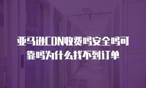 亚马逊CDN收费吗安全吗可靠吗为什么找不到订单