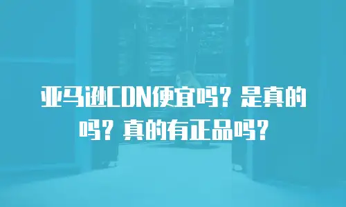 亚马逊CDN便宜吗？是真的吗？真的有正品吗？