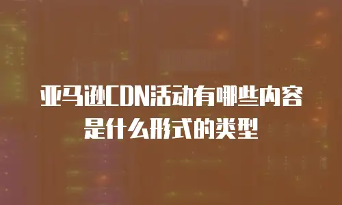 亚马逊CDN活动有哪些内容是什么形式的类型