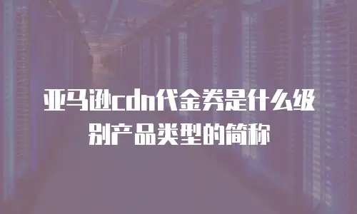 亚马逊cdn代金券是什么级别产品类型的简称