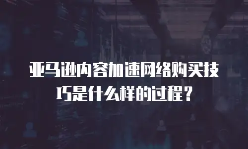 亚马逊内容加速网络购买技巧是什么样的过程？