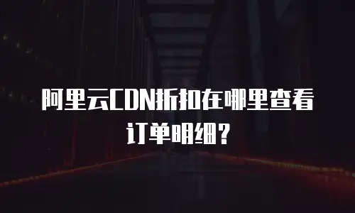 阿里云CDN折扣在哪里查看订单明细？