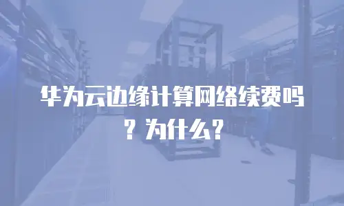 华为云边缘计算网络续费吗？为什么？