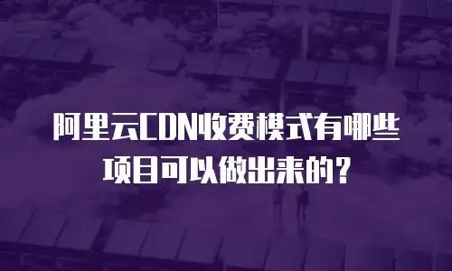 阿里云CDN收费模式有哪些项目可以做出来的？
