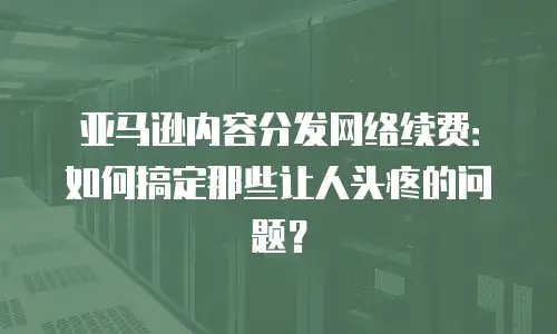 亚马逊内容分发网络续费：如何搞定那些让人头疼的问题？
