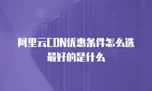 阿里云CDN优惠条件怎么选最好的是什么