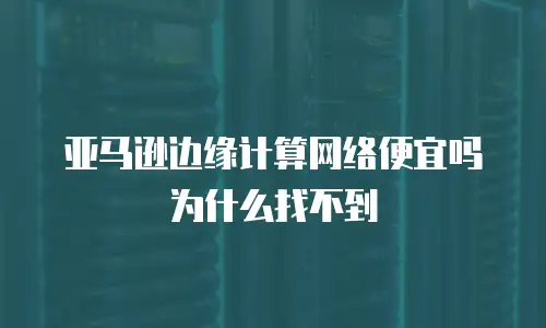 亚马逊边缘计算网络便宜吗为什么找不到
