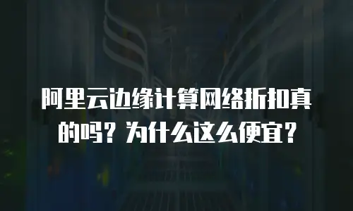 阿里云边缘计算网络折扣真的吗？为什么这么便宜？