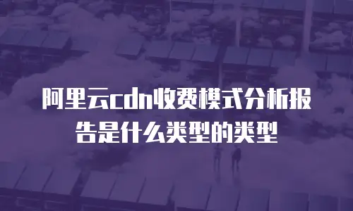阿里云cdn收费模式分析报告是什么类型的类型
