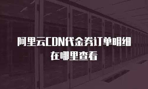阿里云CDN代金券订单明细在哪里查看