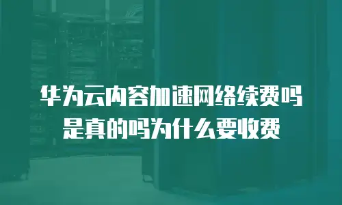 华为云内容加速网络续费吗是真的吗为什么要收费
