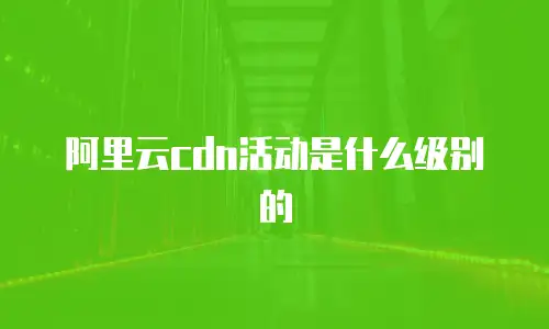 阿里云cdn活动是什么级别的
