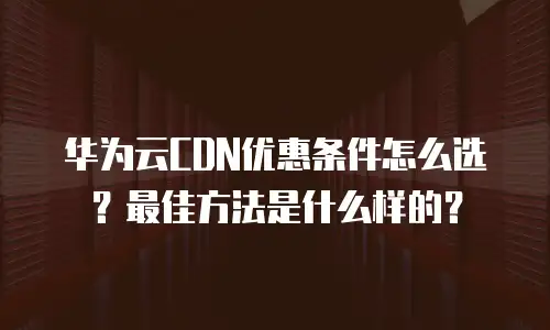 华为云CDN优惠条件怎么选？最佳方法是什么样的？