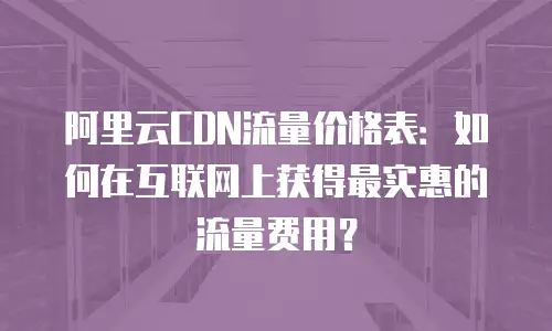 阿里云CDN流量价格表：如何在互联网上获得最实惠的流量费用？