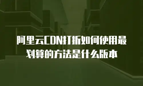 阿里云CDN打折如何使用最划算的方法是什么版本
