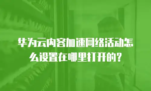 华为云内容加速网络活动怎么设置在哪里打开的？