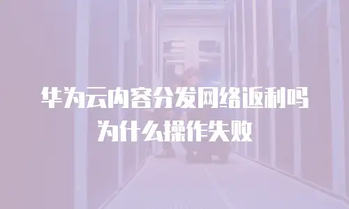 华为云内容分发网络返利吗为什么操作失败