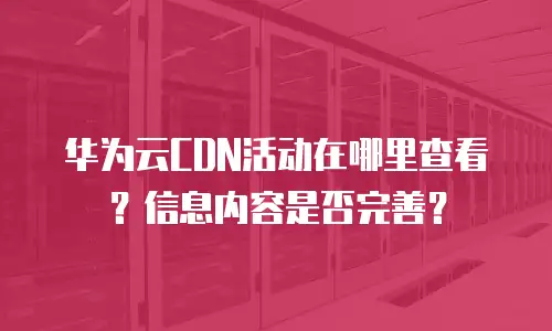 华为云CDN活动在哪里查看？信息内容是否完善？