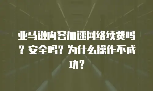 亚马逊内容加速网络续费吗？安全吗？为什么操作不成功？
