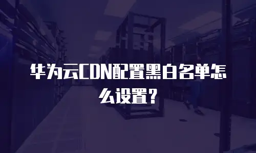 华为云CDN配置黑白名单怎么设置？