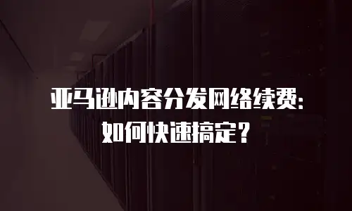 亚马逊内容分发网络续费：如何快速搞定？