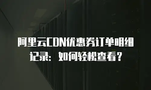 阿里云CDN优惠券订单明细记录：如何轻松查看？