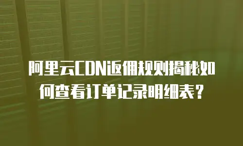 阿里云CDN返佣规则揭秘如何查看订单记录明细表？