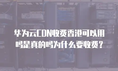 华为云CDN收费香港可以用吗是真的吗为什么要收费？