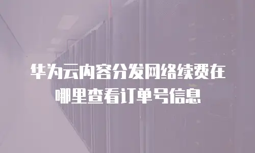 华为云内容分发网络续费在哪里查看订单号信息