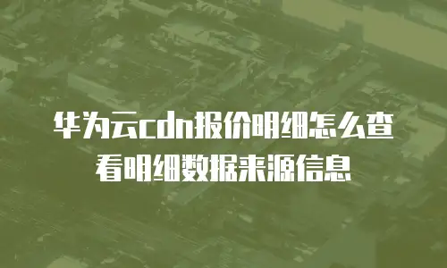 华为云cdn报价明细怎么查看明细数据来源信息