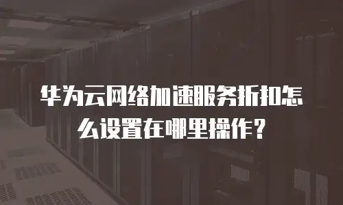 华为云网络加速服务折扣怎么设置在哪里操作？