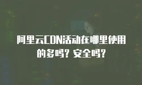 阿里云CDN活动在哪里使用的多吗？安全吗？