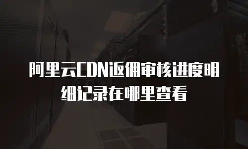 阿里云CDN返佣审核进度明细记录在哪里查看
