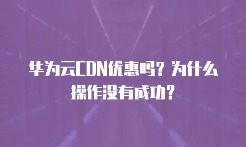 华为云CDN优惠吗？为什么操作没有成功？
