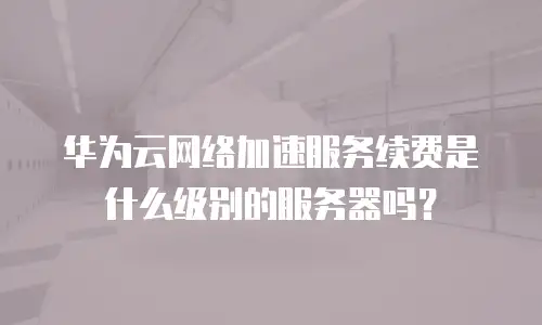 华为云网络加速服务续费是什么级别的服务器吗？