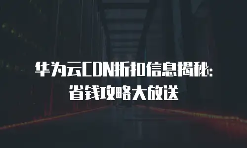 华为云CDN折扣信息揭秘：省钱攻略大放送