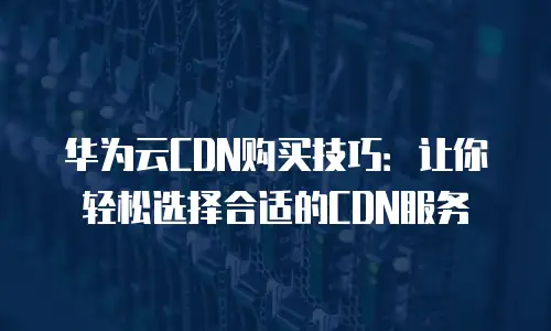 华为云CDN购买技巧：让你轻松选择合适的CDN服务