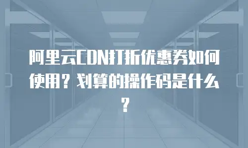 阿里云CDN打折优惠券如何使用？划算的操作码是什么？